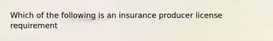 Which of the following is an insurance producer license requirement