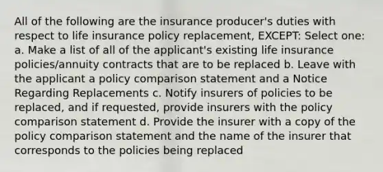 All of the following are the insurance producer's duties with respect to life insurance policy replacement, EXCEPT: Select one: a. Make a list of all of the applicant's existing life insurance policies/annuity contracts that are to be replaced b. Leave with the applicant a policy comparison statement and a Notice Regarding Replacements c. Notify insurers of policies to be replaced, and if requested, provide insurers with the policy comparison statement d. Provide the insurer with a copy of the policy comparison statement and the name of the insurer that corresponds to the policies being replaced