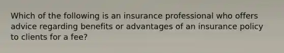 Which of the following is an insurance professional who offers advice regarding benefits or advantages of an insurance policy to clients for a fee?