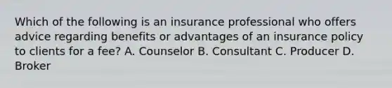 Which of the following is an insurance professional who offers advice regarding benefits or advantages of an insurance policy to clients for a fee? A. Counselor B. Consultant C. Producer D. Broker