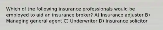 Which of the following insurance professionals would be employed to aid an insurance broker? A) Insurance adjuster B) Managing general agent C) Underwriter D) Insurance solicitor