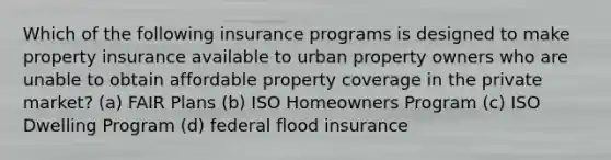 Which of the following insurance programs is designed to make property insurance available to urban property owners who are unable to obtain affordable property coverage in the private market? (a) FAIR Plans (b) ISO Homeowners Program (c) ISO Dwelling Program (d) federal flood insurance