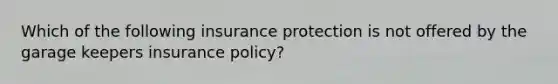 Which of the following insurance protection is not offered by the garage keepers insurance policy?