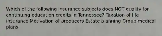 Which of the following insurance subjects does NOT qualify for continuing education credits in Tennessee? Taxation of life insurance Motivation of producers Estate planning Group medical plans