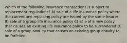 Which of the following insurance transactions is subject to replacement regulations? A) sale of a life insurance policy where the current and replacing policy are issued by the same insurer B) sale of a group life insurance policy C) sale of a new policy that causes an existing life insurance policy to be surrendered D) sale of a group annuity that causes an existing group annuity to be forfeited