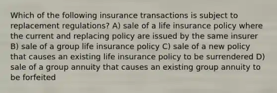 Which of the following insurance transactions is subject to replacement regulations? A) sale of a life insurance policy where the current and replacing policy are issued by the same insurer B) sale of a group life insurance policy C) sale of a new policy that causes an existing life insurance policy to be surrendered D) sale of a group annuity that causes an existing group annuity to be forfeited