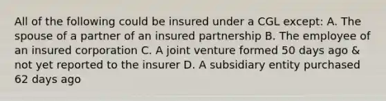 All of the following could be insured under a CGL except: A. The spouse of a partner of an insured partnership B. The employee of an insured corporation C. A joint venture formed 50 days ago & not yet reported to the insurer D. A subsidiary entity purchased 62 days ago