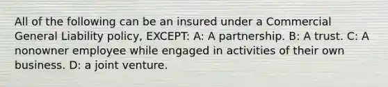 All of the following can be an insured under a Commercial General Liability policy, EXCEPT: A: A partnership. B: A trust. C: A nonowner employee while engaged in activities of their own business. D: a joint venture.