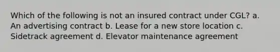 Which of the following is not an insured contract under CGL? a. An advertising contract b. Lease for a new store location c. Sidetrack agreement d. Elevator maintenance agreement