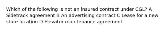 Which of the following is not an insured contract under CGL? A Sidetrack agreement B An advertising contract C Lease for a new store location D Elevator maintenance agreement