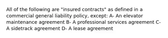 All of the following are "insured contracts" as defined in a commercial general liability policy, except: A- An elevator maintenance agreement B- A professional services agreement C- A sidetrack agreement D- A lease agreement