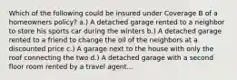 Which of the following could be insured under Coverage B of a homeowners policy? a.) A detached garage rented to a neighbor to store his sports car during the winters b.) A detached garage rented to a friend to change the oil of the neighbors at a discounted price c.) A garage next to the house with only the roof connecting the two d.) A detached garage with a second floor room rented by a travel agent...