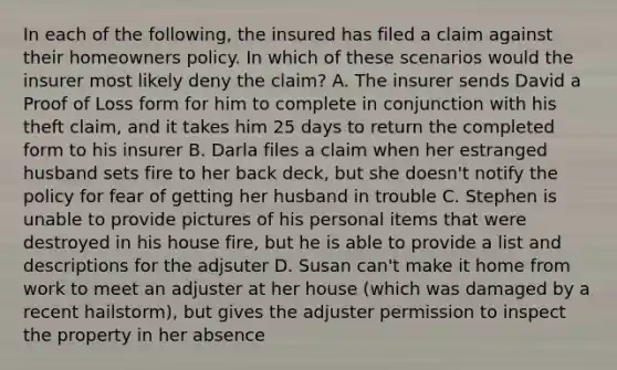 In each of the following, the insured has filed a claim against their homeowners policy. In which of these scenarios would the insurer most likely deny the claim? A. The insurer sends David a Proof of Loss form for him to complete in conjunction with his theft claim, and it takes him 25 days to return the completed form to his insurer B. Darla files a claim when her estranged husband sets fire to her back deck, but she doesn't notify the policy for fear of getting her husband in trouble C. Stephen is unable to provide pictures of his personal items that were destroyed in his house fire, but he is able to provide a list and descriptions for the adjsuter D. Susan can't make it home from work to meet an adjuster at her house (which was damaged by a recent hailstorm), but gives the adjuster permission to inspect the property in her absence