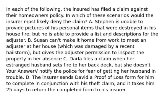 In each of the following, the insured has filed a claim against their homeowners policy. In which of these scenarios would the insurer most likely deny the claim? A. Stephen is unable to provide pictures of his personal items that were destroyed in his house fire, but he is able to provide a list and descriptions for the adjuster. B. Susan can't make it home from work to meet an adjuster at her house (which was damaged by a recent hailstorm), but gives the adjuster permission to inspect the property in her absence C. Darla files a claim when her estranged husband sets fire to her back deck, but she doesn't Your AnswerV notify the police for fear of getting her husband in trouble. D. The insurer sends David a Proof of Loss form for him to complete in conjunction with his theft claim, and it takes him 25 days to return the completed form to his insurer