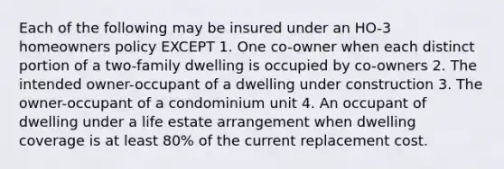 Each of the following may be insured under an HO-3 homeowners policy EXCEPT 1. One co-owner when each distinct portion of a two-family dwelling is occupied by co-owners 2. The intended owner-occupant of a dwelling under construction 3. The owner-occupant of a condominium unit 4. An occupant of dwelling under a life estate arrangement when dwelling coverage is at least 80% of the current replacement cost.