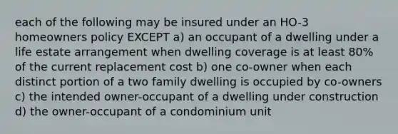 each of the following may be insured under an HO-3 homeowners policy EXCEPT a) an occupant of a dwelling under a life estate arrangement when dwelling coverage is at least 80% of the current replacement cost b) one co-owner when each distinct portion of a two family dwelling is occupied by co-owners c) the intended owner-occupant of a dwelling under construction d) the owner-occupant of a condominium unit