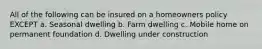 All of the following can be insured on a homeowners policy EXCEPT a. Seasonal dwelling b. Farm dwelling c. Mobile home on permanent foundation d. Dwelling under construction