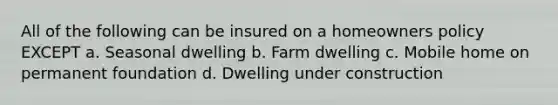 All of the following can be insured on a homeowners policy EXCEPT a. Seasonal dwelling b. Farm dwelling c. Mobile home on permanent foundation d. Dwelling under construction