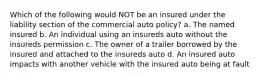 Which of the following would NOT be an insured under the liability section of the commercial auto policy? a. The named insured b. An individual using an insureds auto without the insureds permission c. The owner of a trailer borrowed by the insured and attached to the insureds auto d. An insured auto impacts with another vehicle with the insured auto being at fault