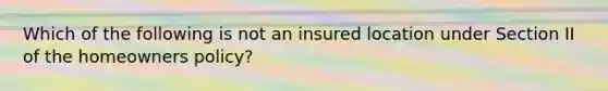 Which of the following is not an insured location under Section II of the homeowners policy?