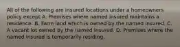 All of the following are insured locations under a homeowners policy except A. Premises where named insured maintains a residence. B. Farm land which is owned by the named insured. C. A vacant lot owned by the named insured. D. Premises where the named insured is temporarily residing.