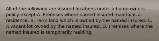 All of the following are insured locations under a homeowners policy except A. Premises where named insured maintains a residence. B. Farm land which is owned by the named insured. C. A vacant lot owned by the named insured. D. Premises where the named insured is temporarily residing.