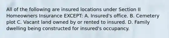 All of the following are insured locations under Section II Homeowners Insurance EXCEPT: A. Insured's office. B. Cemetery plot C. Vacant land owned by or rented to insured. D. Family dwelling being constructed for insured's occupancy.