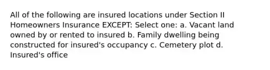 All of the following are insured locations under Section II Homeowners Insurance EXCEPT: Select one: a. Vacant land owned by or rented to insured b. Family dwelling being constructed for insured's occupancy c. Cemetery plot d. Insured's office