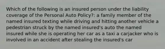 Which of the following is an insured person under the liability coverage of the Personal Auto Policy?: a family member of the named insured texting while driving and hitting another vehicle a pedestrian struck by the named insured's auto the named insured while she is operating her car as a taxi a carjacker who is involved in an accident after stealing the insured's car