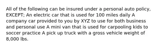 All of the following can be insured under a personal auto policy, EXCEPT; An electric car that is used for 100 miles daily A company car provided to you by XYZ to use for both business and personal use A mini van that is used for carpooling kids to soccer practice A pick up truck with a gross vehicle weight of 8,000 lbs.