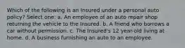 Which of the following is an Insured under a personal auto policy? Select one: a. An employee of an auto repair shop returning the vehicle to the Insured. b. A friend who borrows a car without permission. c. The Insured's 12 year-old living at home. d. A business furnishing an auto to an employee.