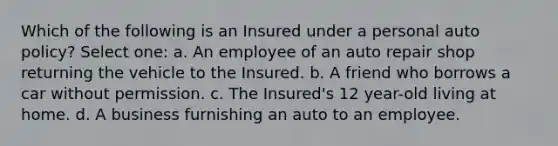 Which of the following is an Insured under a personal auto policy? Select one: a. An employee of an auto repair shop returning the vehicle to the Insured. b. A friend who borrows a car without permission. c. The Insured's 12 year-old living at home. d. A business furnishing an auto to an employee.