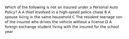 Which of the following is not an insured under a Personal Auto Policy? A A thief involved in a high-speed police chase B A spouse living in the same household C The resident teenage son of the insured who drives the vehicle without a license D A foreign exchange student living with the insured for the school year