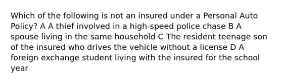 Which of the following is not an insured under a Personal Auto Policy? A A thief involved in a high-speed police chase B A spouse living in the same household C The resident teenage son of the insured who drives the vehicle without a license D A foreign exchange student living with the insured for the school year