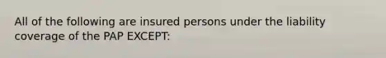 All of the following are insured persons under the liability coverage of the PAP EXCEPT: