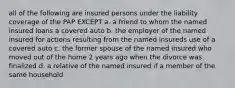 all of the following are insured persons under the liability coverage of the PAP EXCEPT a. a friend to whom the named insured loans a covered auto b. the employer of the named insured for actions resulting from the named insureds use of a covered auto c. the former spouse of the named insured who moved out of the home 2 years ago when the divorce was finalized d. a relative of the named insured if a member of the same household