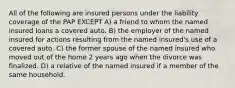 All of the following are insured persons under the liability coverage of the PAP EXCEPT A) a friend to whom the named insured loans a covered auto. B) the employer of the named insured for actions resulting from the named insured's use of a covered auto. C) the former spouse of the named insured who moved out of the home 2 years ago when the divorce was finalized. D) a relative of the named insured if a member of the same household.