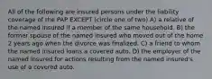 All of the following are insured persons under the liability coverage of the PAP EXCEPT (circle one of two) A) a relative of the named insured if a member of the same household. B) the former spouse of the named insured who moved out of the home 2 years ago when the divorce was finalized. C) a friend to whom the named insured loans a covered auto. D) the employer of the named insured for actions resulting from the named insured's use of a covered auto.