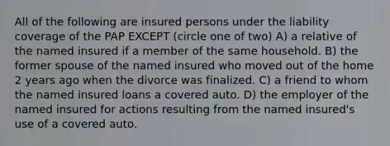 All of the following are insured persons under the liability coverage of the PAP EXCEPT (circle one of two) A) a relative of the named insured if a member of the same household. B) the former spouse of the named insured who moved out of the home 2 years ago when the divorce was finalized. C) a friend to whom the named insured loans a covered auto. D) the employer of the named insured for actions resulting from the named insured's use of a covered auto.