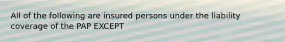 All of the following are insured persons under the liability coverage of the PAP EXCEPT