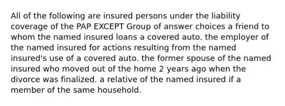 All of the following are insured persons under the liability coverage of the PAP EXCEPT Group of answer choices a friend to whom the named insured loans a covered auto. the employer of the named insured for actions resulting from the named insured's use of a covered auto. the former spouse of the named insured who moved out of the home 2 years ago when the divorce was finalized. a relative of the named insured if a member of the same household.