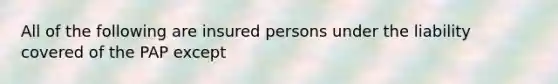 All of the following are insured persons under the liability covered of the PAP except