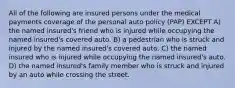 All of the following are insured persons under the medical payments coverage of the personal auto policy (PAP) EXCEPT A) the named insured's friend who is injured while occupying the named insured's covered auto. B) a pedestrian who is struck and injured by the named insured's covered auto. C) the named insured who is injured while occupying the named insured's auto. D) the named insured's family member who is struck and injured by an auto while crossing the street.