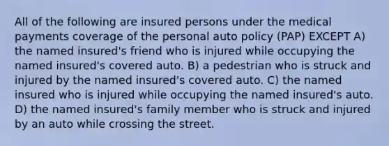 All of the following are insured persons under the medical payments coverage of the personal auto policy (PAP) EXCEPT A) the named insured's friend who is injured while occupying the named insured's covered auto. B) a pedestrian who is struck and injured by the named insured's covered auto. C) the named insured who is injured while occupying the named insured's auto. D) the named insured's family member who is struck and injured by an auto while crossing the street.