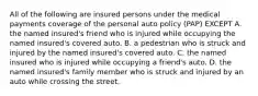 All of the following are insured persons under the medical payments coverage of the personal auto policy (PAP) EXCEPT A. the named insured's friend who is injured while occupying the named insured's covered auto. B. a pedestrian who is struck and injured by the named insured's covered auto. C. the named insured who is injured while occupying a friend's auto. D. the named insured's family member who is struck and injured by an auto while crossing the street.