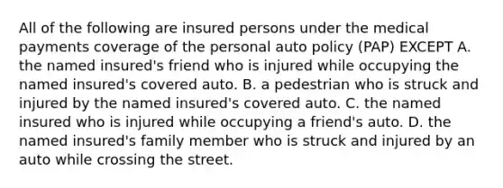 All of the following are insured persons under the medical payments coverage of the personal auto policy (PAP) EXCEPT A. the named insured's friend who is injured while occupying the named insured's covered auto. B. a pedestrian who is struck and injured by the named insured's covered auto. C. the named insured who is injured while occupying a friend's auto. D. the named insured's family member who is struck and injured by an auto while crossing the street.