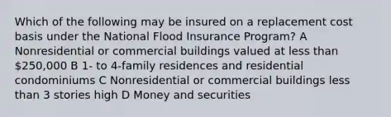 Which of the following may be insured on a replacement cost basis under the National Flood Insurance Program? A Nonresidential or commercial buildings valued at <a href='https://www.questionai.com/knowledge/k7BtlYpAMX-less-than' class='anchor-knowledge'>less than</a> 250,000 B 1- to 4-family residences and residential condominiums C Nonresidential or commercial buildings less than 3 stories high D Money and securities