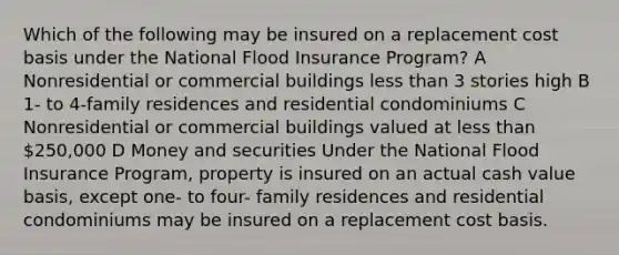 Which of the following may be insured on a replacement cost basis under the National Flood Insurance Program? A Nonresidential or commercial buildings less than 3 stories high B 1- to 4-family residences and residential condominiums C Nonresidential or commercial buildings valued at less than 250,000 D Money and securities Under the National Flood Insurance Program, property is insured on an actual cash value basis, except one- to four- family residences and residential condominiums may be insured on a replacement cost basis.