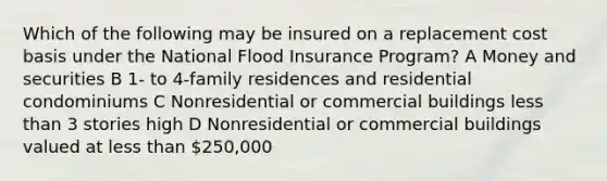 Which of the following may be insured on a replacement cost basis under the National Flood Insurance Program? A Money and securities B 1- to 4-family residences and residential condominiums C Nonresidential or commercial buildings less than 3 stories high D Nonresidential or commercial buildings valued at less than 250,000