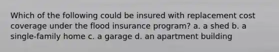 Which of the following could be insured with replacement cost coverage under the flood insurance program? a. a shed b. a single-family home c. a garage d. an apartment building